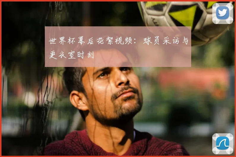 世界杯幕后花絮视频：球员采访与更衣室时刻