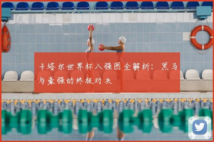 卡塔尔世界杯八强图全解析：黑马与豪强的终极对决
