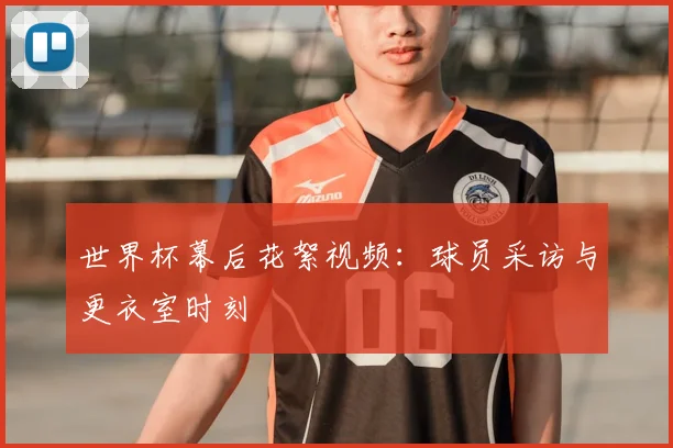世界杯幕后花絮视频:球员采访与更衣室时刻