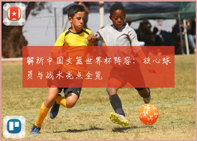 解析中国女篮世界杯阵容：核心球员与战术亮点全览