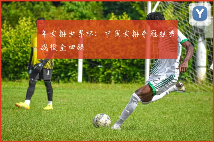 年女排世界杯：中国女排夺冠经典战役全回顾